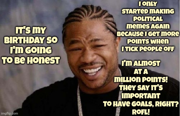 Whatever. It. Takes, Right?  Rofl! | I only started making political memes again because I get more points when I tick people off; I'm almost at a million points!
They say it's important to have goals, right?
Rofl! It's my birthday so I'm going to be honest | image tagged in memes,yo dawg heard you,birthdays,that's just wrong,rofl,whatever | made w/ Imgflip meme maker