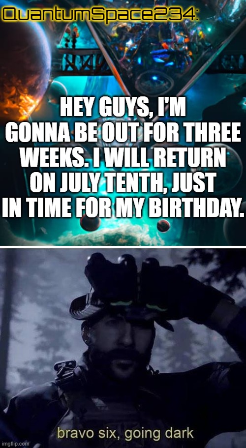 see yall | QuantumSpace234:; HEY GUYS, I'M GONNA BE OUT FOR THREE WEEKS. I WILL RETURN ON JULY TENTH, JUST IN TIME FOR MY BIRTHDAY. | image tagged in quantumspace234 template,bravo six going dark | made w/ Imgflip meme maker