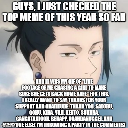 Thank you all so very much for your support and gratitude towards me and my friends. | GUYS, I JUST CHECKED THE TOP MEME OF THIS YEAR SO FAR; AND IT WAS MY GIF OF "LIVE FOOTAGE OF ME CHASING A GIRL TO MAKE SURE SHE GETS BACK HOME SAFE" FOR THIS, I REALLY WANT TO SAY THANKS FOR YOUR SUPPORT AND GRATITUDE. THANK YOU, SATORU, GOKU, KIRA, YUJI, KENTO, SUKUNA, GANGSTABLOOK, BEHAPP, NOAHDANUGGET, AND EVERYONE ELSE! I'M THROWING A PARTY IN THE COMMENTS! | image tagged in geto suguru,party,celebration,support | made w/ Imgflip meme maker