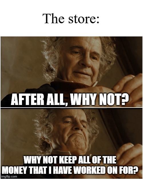 Bilbo - Why shouldn’t I keep it? | AFTER ALL, WHY NOT? WHY NOT KEEP ALL OF THE MONEY THAT I HAVE WORKED ON FOR? The store: | image tagged in bilbo - why shouldn t i keep it | made w/ Imgflip meme maker