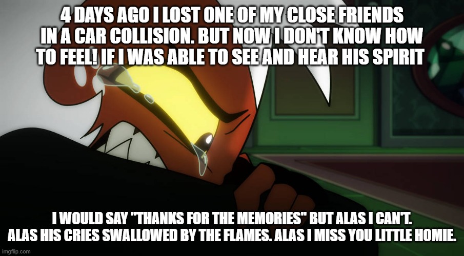 alas i really miss him | 4 DAYS AGO I LOST ONE OF MY CLOSE FRIENDS IN A CAR COLLISION. BUT NOW I DON'T KNOW HOW TO FEEL! IF I WAS ABLE TO SEE AND HEAR HIS SPIRIT; I WOULD SAY "THANKS FOR THE MEMORIES" BUT ALAS I CAN'T. ALAS HIS CRIES SWALLOWED BY THE FLAMES. ALAS I MISS YOU LITTLE HOMIE. | image tagged in helluva boss,moxxie,real life | made w/ Imgflip meme maker