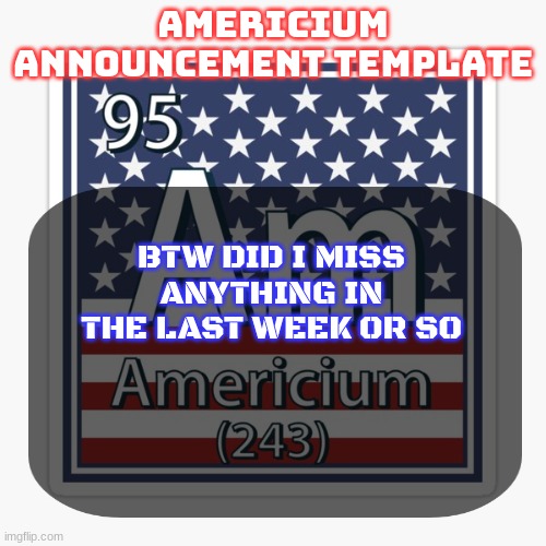 americium announcement temp | BTW DID I MISS ANYTHING IN THE LAST WEEK OR SO | image tagged in americium announcement temp | made w/ Imgflip meme maker