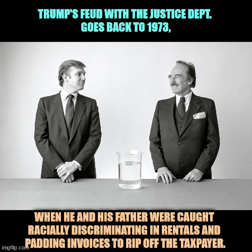 Convicted felon Trump has been fighting the Justice Department for 50 years. | TRUMP'S FEUD WITH THE JUSTICE DEPT. 
GOES BACK TO 1973, WHEN HE AND HIS FATHER WERE CAUGHT 
RACIALLY DISCRIMINATING IN RENTALS AND 
PADDING INVOICES TO RIP OFF THE TAXPAYER. | image tagged in donald and fred trump father and son criminals,trump,justice department,doj,fighting | made w/ Imgflip meme maker