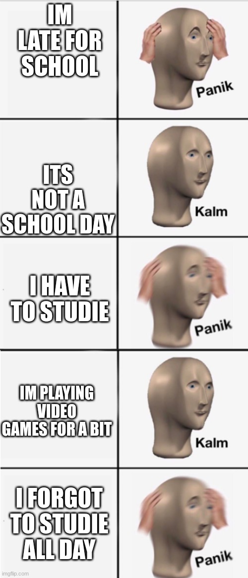 Panik 5 panel | IM LATE FOR SCHOOL; ITS NOT A SCHOOL DAY; I HAVE TO STUDIE; IM PLAYING VIDEO GAMES FOR A BIT; I FORGOT TO STUDIE ALL DAY | image tagged in panik 5 panel | made w/ Imgflip meme maker