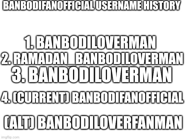 BANBODIFANOFFICIAL USERNAME HISTORY; 1. BANBODILOVERMAN; 2. RAMADAN_BANBODILOVERMAN; 3. BANBODILOVERMAN; 4. (CURRENT) BANBODIFANOFFICIAL; (ALT) BANBODILOVERFANMAN | image tagged in banbodifanofficial,usernames | made w/ Imgflip meme maker