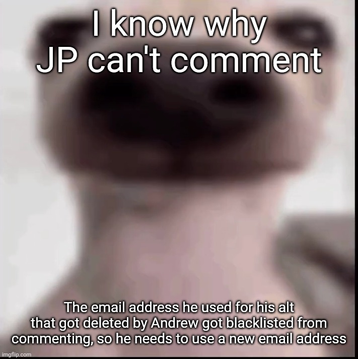 poopy | I know why JP can't comment; The email address he used for his alt that got deleted by Andrew got blacklisted from commenting, so he needs to use a new email address | image tagged in poopy | made w/ Imgflip meme maker