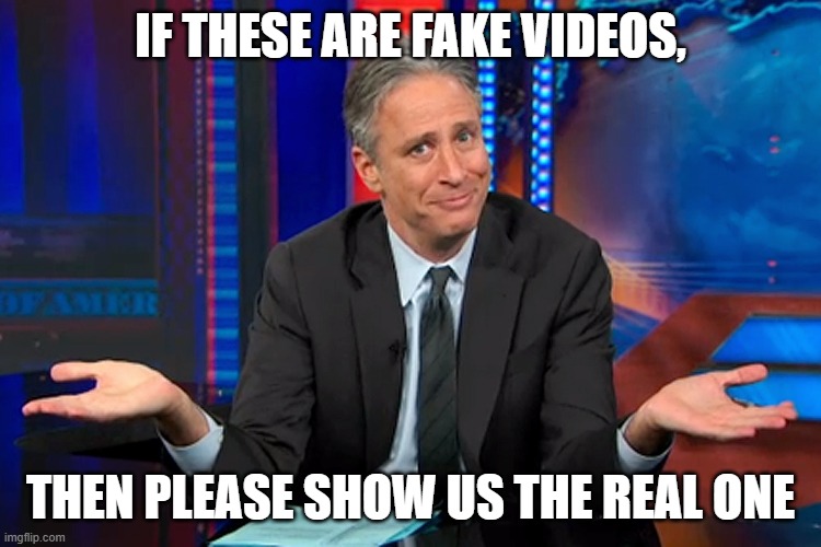 Jon Stewart Shrug | IF THESE ARE FAKE VIDEOS, THEN PLEASE SHOW US THE REAL ONE | image tagged in jon stewart shrug | made w/ Imgflip meme maker