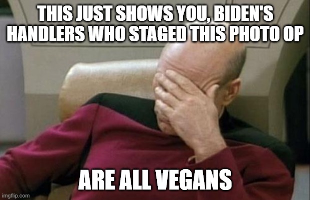 Captain Picard Facepalm Meme | THIS JUST SHOWS YOU, BIDEN'S HANDLERS WHO STAGED THIS PHOTO OP ARE ALL VEGANS | image tagged in memes,captain picard facepalm | made w/ Imgflip meme maker