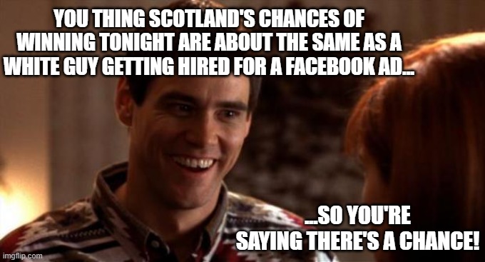 Scotland Euro's | YOU THING SCOTLAND'S CHANCES OF WINNING TONIGHT ARE ABOUT THE SAME AS A WHITE GUY GETTING HIRED FOR A FACEBOOK AD... ...SO YOU'RE SAYING THERE'S A CHANCE! | image tagged in so you're saying there's a chance,scotland,racist,facebook,woke | made w/ Imgflip meme maker