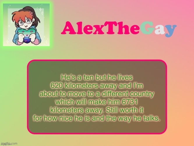 AlexTheGay template | He’s a ten but he lives 620 kilometers away and I’m about to move to a different country which will make him 6731 kilometers away. Still worth it for how nice he is and the way he talks. | image tagged in alexthegay template | made w/ Imgflip meme maker