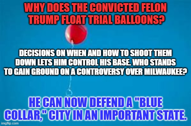 Someone is "Out to Get Him." It is HIM! | WHY DOES THE CONVICTED FELON 
TRUMP FLOAT TRIAL BALLOONS? DECISIONS ON WHEN AND HOW TO SHOOT THEM DOWN LETS HIM CONTROL HIS BASE. WHO STANDS TO GAIN GROUND ON A CONTROVERSY OVER MILWAUKEE? HE CAN NOW DEFEND A "BLUE COLLAR," CITY IN AN IMPORTANT STATE. | image tagged in politics | made w/ Imgflip meme maker