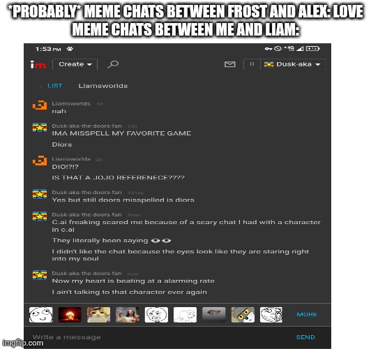 A disturbing fact is that I made esdf as a relief for terrified people because esdf it's funny *hopefully* | *PROBABLY* MEME CHATS BETWEEN FROST AND ALEX: LOVE
MEME CHATS BETWEEN ME AND LIAM: | made w/ Imgflip meme maker