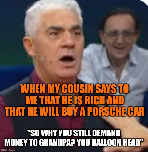 WHEN MY COUSIN SAYS TO ME THAT HE IS RICH AND THAT HE WILL BUY A PORSCHE CAR; "SO WHY YOU STILL DEMAND MONEY TO GRANDPA? YOU BALLOON HEAD" | made w/ Imgflip meme maker