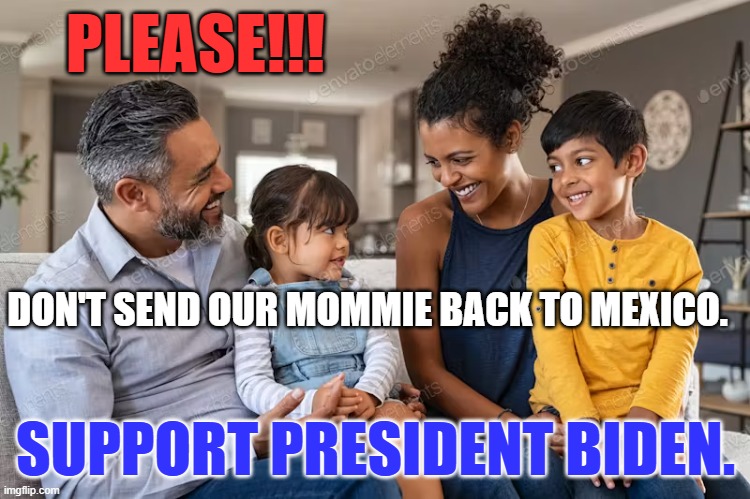 The Family Amnesty is an Act of Love! | PLEASE!!! DON'T SEND OUR MOMMIE BACK TO MEXICO. SUPPORT PRESIDENT BIDEN. | image tagged in politics | made w/ Imgflip meme maker