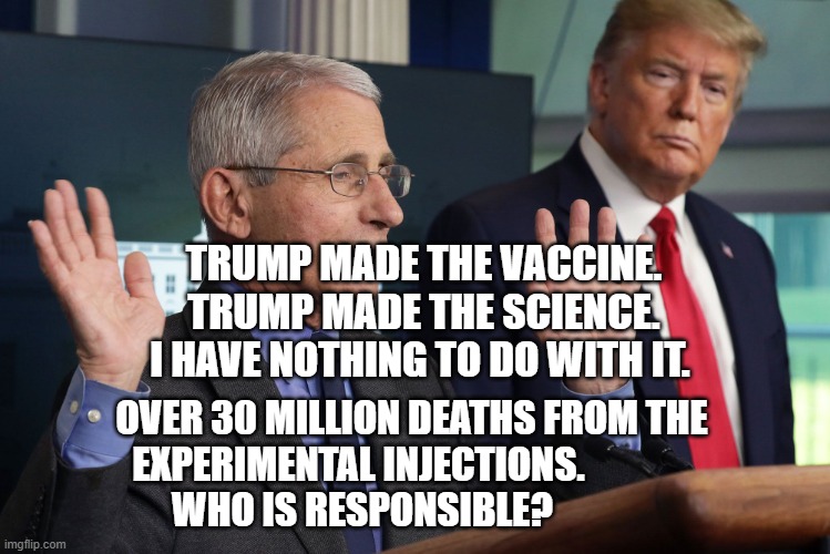 FauciMetSmauci | TRUMP MADE THE VACCINE. TRUMP MADE THE SCIENCE. I HAVE NOTHING TO DO WITH IT. OVER 30 MILLION DEATHS FROM THE  EXPERIMENTAL INJECTIONS.                     WHO IS RESPONSIBLE? | image tagged in faucimetsmauci | made w/ Imgflip meme maker