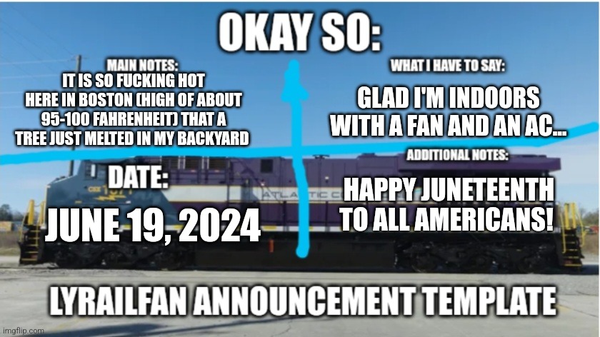 I also had to take my shirt off... | IT IS SO FUCKING HOT HERE IN BOSTON (HIGH OF ABOUT 95-100 FAHRENHEIT) THAT A TREE JUST MELTED IN MY BACKYARD; GLAD I'M INDOORS WITH A FAN AND AN AC... HAPPY JUNETEENTH TO ALL AMERICANS! JUNE 19, 2024 | image tagged in lyrailfan announcement temp | made w/ Imgflip meme maker