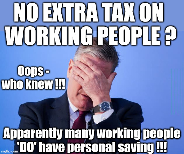 Starmer to raise tax on personal saving? | NO EXTRA TAX ON 
WORKING PEOPLE ? Oops - who knew !!! LABOURS TAX PROPOSALS WILL RESULT IN =; Labours new 'DEATH TAX'; RACHEL REEVES; SORRY KIDS !!! Who'll be paying Labours new; 'DEATH TAX' ? It won't be your dear departed; 12x Brand New; 12x new taxes Pensions & Inheritance? Starmer's coming after your pension? Lady Victoria Starmer; CORBYN EXPELLED; Labour pledge 'Urban centres' to help house 'Our Fair Share' of our new Migrant friends; New Home for our New Immigrant Friends !!! The only way to keep the illegal immigrants in the UK; CITIZENSHIP FOR ALL; ; Amnesty For all Illegals; Sir Keir Starmer MP; Muslim Votes Matter; Blood on Starmers hands? Burnham; Taxi for Rayner ? #RR4PM;100's more Tax collectors; Higher Taxes Under Labour; We're Coming for You; Labour pledges to clamp down on Tax Dodgers; Higher Taxes under Labour; Rachel Reeves Angela Rayner Bovvered? Higher Taxes under Labour; Risks of voting Labour; * EU Re entry? * Mass Immigration? * Build on Greenbelt? * Rayner as our PM? * Ulez 20 mph fines? * Higher taxes? * UK Flag change? * Muslim takeover? * End of Christianity? * Economic collapse? TRIPLE LOCK' Anneliese Dodds Rwanda plan Quid Pro Quo UK/EU Illegal Migrant Exchange deal; UK not taking its fair share, EU Exchange Deal = People Trafficking !!! Starmer to Betray Britain, #Burden Sharing #Quid Pro Quo #100,000; #Immigration #Starmerout #Labour #wearecorbyn #KeirStarmer #DianeAbbott #McDonnell #cultofcorbyn #labourisdead #labourracism #socialistsunday #nevervotelabour #socialistanyday #Antisemitism #Savile #SavileGate #Paedo #Worboys #GroomingGangs #Paedophile #IllegalImmigration #Immigrants #Invasion #Starmeriswrong #SirSoftie #SirSofty #Blair #Steroids AKA Keith ABBOTT BACK; Union Jack Flag in election campaign material; Concerns raised by Black, Asian and Minority ethnic BAMEgroup & activists; Capt U-Turn; Hunt down Tax Dodgers; Higher tax under Labour Sorry about the fatalities; Are you really going to trust Labour with your vote? Pension Triple Lock;; 'Our Fair Share'; Angela Rayner: We’ll build a generation (4x) of Milton Keynes-style new towns;; It's coming direct out of 'YOUR INHERITANCE'; It's coming direct out of 'YOUR INHERITANCE'; HOW DARE YOU HAVE PERSONAL SAVINGS; HIGHEST OVERALL TAX BURDON FOR 100 YRS; Apparently many working people
'DO' have personal saving !!! | image tagged in starmer,illegal immigration,stop boats rwanda,labourisdead,palestine hamas muslim vote,election 4th july | made w/ Imgflip meme maker