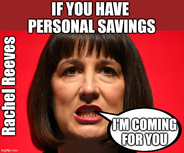 Rachel Reeves - raising tax on personal savings? | IF YOU HAVE 
PERSONAL SAVINGS; LABOURS TAX PROPOSALS WILL RESULT IN =; Labours new 'DEATH TAX'; RACHEL REEVES; SORRY KIDS !!! Who'll be paying Labours new; 'DEATH TAX' ? It won't be your dear departed; 12x Brand New; 12x new taxes Pensions & Inheritance? Starmer's coming after your pension? Lady Victoria Starmer; CORBYN EXPELLED; Labour pledge 'Urban centres' to help house 'Our Fair Share' of our new Migrant friends; New Home for our New Immigrant Friends !!! The only way to keep the illegal immigrants in the UK; CITIZENSHIP FOR ALL; ; Amnesty For all Illegals; Sir Keir Starmer MP; Muslim Votes Matter; Blood on Starmers hands? Burnham; Taxi for Rayner ? #RR4PM;100's more Tax collectors; Higher Taxes Under Labour; We're Coming for You; Labour pledges to clamp down on Tax Dodgers; Higher Taxes under Labour; Rachel Reeves Angela Rayner Bovvered? Higher Taxes under Labour; Risks of voting Labour; * EU Re entry? * Mass Immigration? * Build on Greenbelt? * Rayner as our PM? * Ulez 20 mph fines? * Higher taxes? * UK Flag change? * Muslim takeover? * End of Christianity? * Economic collapse? TRIPLE LOCK' Anneliese Dodds Rwanda plan Quid Pro Quo UK/EU Illegal Migrant Exchange deal; UK not taking its fair share, EU Exchange Deal = People Trafficking !!! Starmer to Betray Britain, #Burden Sharing #Quid Pro Quo #100,000; #Immigration #Starmerout #Labour #wearecorbyn #KeirStarmer #DianeAbbott #McDonnell #cultofcorbyn #labourisdead #labourracism #socialistsunday #nevervotelabour #socialistanyday #Antisemitism #Savile #SavileGate #Paedo #Worboys #GroomingGangs #Paedophile #IllegalImmigration #Immigrants #Invasion #Starmeriswrong #SirSoftie #SirSofty #Blair #Steroids AKA Keith ABBOTT BACK; Union Jack Flag in election campaign material; Concerns raised by Black, Asian and Minority ethnic BAMEgroup & activists; Capt U-Turn; Hunt down Tax Dodgers; Higher tax under Labour Sorry about the fatalities; Are you really going to trust Labour with your vote? Pension Triple Lock;; 'Our Fair Share'; Angela Rayner: We’ll build a generation (4x) of Milton Keynes-style new towns;; It's coming direct out of 'YOUR INHERITANCE'; It's coming direct out of 'YOUR INHERITANCE'; HOW DARE YOU HAVE PERSONAL SAVINGS; HIGHEST OVERALL TAX BURDON FOR 100 YRS; Rachel Reeves; I'M COMING FOR YOU | image tagged in rachel reeves labour,illegal immigration,stop boats rwanda,labourisdead,palestine hamas muslim vote,starmer tax | made w/ Imgflip meme maker