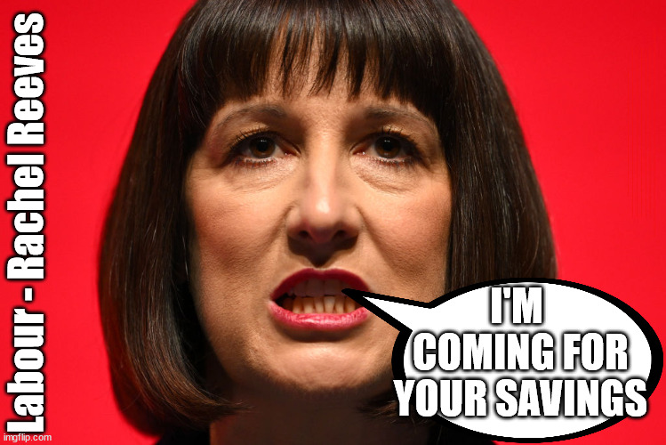 Is Labour's Rachel Reeves coming for your savings? | LABOURS TAX PROPOSALS WILL RESULT IN =; Labours new 'DEATH TAX'; RACHEL REEVES; SORRY KIDS !!! Who'll be paying Labours new; 'DEATH TAX' ? It won't be your dear departed; 12x Brand New; 12x new taxes Pensions & Inheritance? Starmer's coming after your pension? Lady Victoria Starmer; CORBYN EXPELLED; Labour pledge 'Urban centres' to help house 'Our Fair Share' of our new Migrant friends; New Home for our New Immigrant Friends !!! The only way to keep the illegal immigrants in the UK; CITIZENSHIP FOR ALL; ; Amnesty For all Illegals; Sir Keir Starmer MP; Muslim Votes Matter; Blood on Starmers hands? Burnham; Taxi for Rayner ? #RR4PM;100's more Tax collectors; Higher Taxes Under Labour; We're Coming for You; Labour pledges to clamp down on Tax Dodgers; Higher Taxes under Labour; Rachel Reeves Angela Rayner Bovvered? Higher Taxes under Labour; Risks of voting Labour; * EU Re entry? * Mass Immigration? * Build on Greenbelt? * Rayner as our PM? * Ulez 20 mph fines? * Higher taxes? * UK Flag change? * Muslim takeover? * End of Christianity? * Economic collapse? TRIPLE LOCK' Anneliese Dodds Rwanda plan Quid Pro Quo UK/EU Illegal Migrant Exchange deal; UK not taking its fair share, EU Exchange Deal = People Trafficking !!! Starmer to Betray Britain, #Burden Sharing #Quid Pro Quo #100,000; #Immigration #Starmerout #Labour #wearecorbyn #KeirStarmer #DianeAbbott #McDonnell #cultofcorbyn #labourisdead #labourracism #socialistsunday #nevervotelabour #socialistanyday #Antisemitism #Savile #SavileGate #Paedo #Worboys #GroomingGangs #Paedophile #IllegalImmigration #Immigrants #Invasion #Starmeriswrong #SirSoftie #SirSofty #Blair #Steroids AKA Keith ABBOTT BACK; Union Jack Flag in election campaign material; Concerns raised by Black, Asian and Minority ethnic BAMEgroup & activists; Capt U-Turn; Hunt down Tax Dodgers; Higher tax under Labour Sorry about the fatalities; Are you really going to trust Labour with your vote? Pension Triple Lock;; 'Our Fair Share'; Angela Rayner: We’ll build a generation (4x) of Milton Keynes-style new towns;; It's coming direct out of 'YOUR INHERITANCE'; It's coming direct out of 'YOUR INHERITANCE'; HOW DARE YOU HAVE PERSONAL SAVINGS; HIGHEST OVERALL TAX BURDON FOR 100 YRS; Labour - Rachel Reeves; I'M 
COMING FOR YOUR SAVINGS | image tagged in rachel reeves labour,palestine hamas muslim vote,illegal immigration,labourisdead,stop boats rwanda,starmer tax working people | made w/ Imgflip meme maker