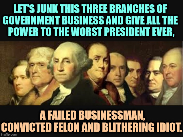 This is what the Founding Fathers never said. | LET'S JUNK THIS THREE BRANCHES OF 
GOVERNMENT BUSINESS AND GIVE ALL THE 
POWER TO THE WORST PRESIDENT EVER, A FAILED BUSINESSMAN, CONVICTED FELON AND BLITHERING IDIOT. | image tagged in founding fathers,trump,president,businessman,felon,idiot | made w/ Imgflip meme maker