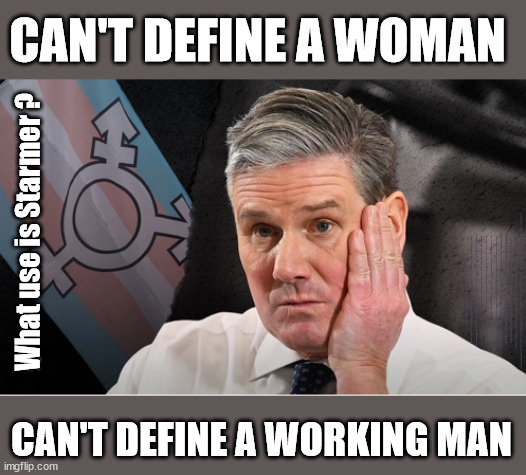 Starmer - Can't define a working person? | CAN'T DEFINE A WOMAN; What use is Starmer ? LABOURS TAX PROPOSALS WILL RESULT IN =; Labours new 'DEATH TAX'; RACHEL REEVES; SORRY KIDS !!! Who'll be paying Labours new; 'DEATH TAX' ? It won't be your dear departed; 12x Brand New; 12x new taxes Pensions & Inheritance? Starmer's coming after your pension? Lady Victoria Starmer; CORBYN EXPELLED; Labour pledge 'Urban centres' to help house 'Our Fair Share' of our new Migrant friends; New Home for our New Immigrant Friends !!! The only way to keep the illegal immigrants in the UK; CITIZENSHIP FOR ALL; ; Amnesty For all Illegals; Sir Keir Starmer MP; Muslim Votes Matter; Blood on Starmers hands? Burnham; Taxi for Rayner ? #RR4PM;100's more Tax collectors; Higher Taxes Under Labour; We're Coming for You; Labour pledges to clamp down on Tax Dodgers; Higher Taxes under Labour; Rachel Reeves Angela Rayner Bovvered? Higher Taxes under Labour; Risks of voting Labour; * EU Re entry? * Mass Immigration? * Build on Greenbelt? * Rayner as our PM? * Ulez 20 mph fines? * Higher taxes? * UK Flag change? * Muslim takeover? * End of Christianity? * Economic collapse? TRIPLE LOCK' Anneliese Dodds Rwanda plan Quid Pro Quo UK/EU Illegal Migrant Exchange deal; UK not taking its fair share, EU Exchange Deal = People Trafficking !!! Starmer to Betray Britain, #Burden Sharing #Quid Pro Quo #100,000; #Immigration #Starmerout #Labour #wearecorbyn #KeirStarmer #DianeAbbott #McDonnell #cultofcorbyn #labourisdead #labourracism #socialistsunday #nevervotelabour #socialistanyday #Antisemitism #Savile #SavileGate #Paedo #Worboys #GroomingGangs #Paedophile #IllegalImmigration #Immigrants #Invasion #Starmeriswrong #SirSoftie #SirSofty #Blair #Steroids AKA Keith ABBOTT BACK; Union Jack Flag in election campaign material; Concerns raised by Black, Asian and Minority ethnic BAMEgroup & activists; Capt U-Turn; Hunt down Tax Dodgers; Higher tax under Labour Sorry about the fatalities; Are you really going to trust Labour with your vote? Pension Triple Lock;; 'Our Fair Share'; Angela Rayner: We’ll build a generation (4x) of Milton Keynes-style new towns;; It's coming direct out of 'YOUR INHERITANCE'; It's coming direct out of 'YOUR INHERITANCE'; HOW DARE YOU HAVE PERSONAL SAVINGS; HIGHEST OVERALL TAX BURDON FOR 100 YRS; CAN'T DEFINE A WORKING MAN | image tagged in starmer working man,labourisdead,illegal immigration,stop boats rwanda,palestine hamas muslim vote,define a woman | made w/ Imgflip meme maker