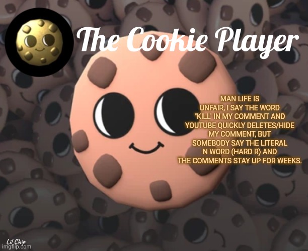 The_Cookie_Player Template | MAN LIFE IS UNFAIR, I SAY THE WORD "KILL" IN MY COMMENT AND YOUTUBE QUICKLY DELETES/HIDE MY COMMENT, BUT SOMEBODY SAY THE LITERAL N WORD (HARD R) AND THE COMMENTS STAY UP FOR WEEKS. | image tagged in the_cookie_player template | made w/ Imgflip meme maker