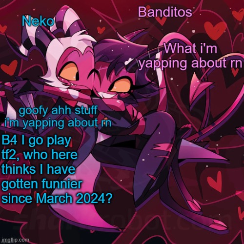 I fucking cringe at the LGBBQ extremist phase i had back then | B4 I go play tf2, who here thinks I have gotten funnier since March 2024? | image tagged in neko and banditos shared temp | made w/ Imgflip meme maker