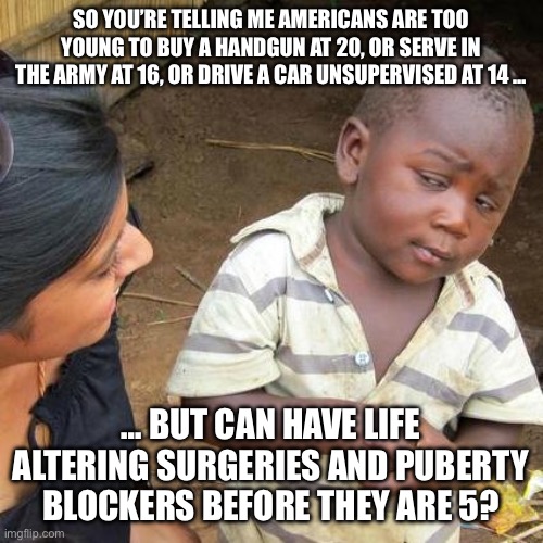 Third World Skeptical Kid Meme | SO YOU’RE TELLING ME AMERICANS ARE TOO YOUNG TO BUY A HANDGUN AT 20, OR SERVE IN THE ARMY AT 16, OR DRIVE A CAR UNSUPERVISED AT 14 …; … BUT CAN HAVE LIFE ALTERING SURGERIES AND PUBERTY BLOCKERS BEFORE THEY ARE 5? | image tagged in memes,third world skeptical kid | made w/ Imgflip meme maker