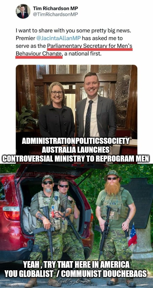 Globalist government | ADMINISTRATIONPOLITICSSOCIETY
AUSTRALIA LAUNCHES CONTROVERSIAL MINISTRY TO REPROGRAM MEN; YEAH , TRY THAT HERE IN AMERICA YOU GLOBALIST  / COMMUNIST DOUCHEBAGS | image tagged in american politics | made w/ Imgflip meme maker