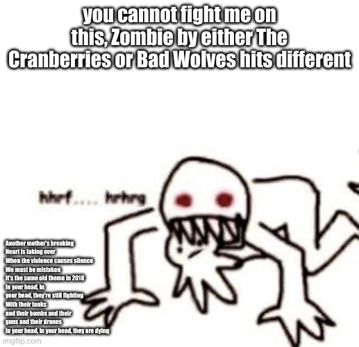 if you disagree your opinion is invalid | you cannot fight me on this, Zombie by either The Cranberries or Bad Wolves hits different; Another mother's breaking
Heart is taking over
When the violence causes silence
We must be mistaken
It's the same old theme in 2018
In your head, in your head, they're still fighting
With their tanks and their bombs and their guns and their drones
In your head, in your head, they are dying | image tagged in r a g e | made w/ Imgflip meme maker