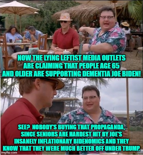 All veterans I know over the age of 65 want to spit on Joe Biden.  Just saying. | NOW THE LYING LEFTIST MEDIA OUTLETS ARE CLAIMING THAT PEOPLE AGE 65 AND OLDER ARE SUPPORTING DEMENTIA JOE BIDEN! SEE?  NOBODY'S BUYING THAT PROPAGANDA, SINCE SENIORS ARE HARDEST HIT BY JOE'S INSANELY INFLATIONARY BIDENOMICS AND THEY KNOW THAT THEY WERE MUCH BETTER OFF UNDER TRUMP. | image tagged in yep | made w/ Imgflip meme maker
