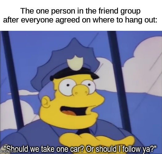 Another tough decision | The one person in the friend group after everyone agreed on where to hang out:; "Should we take one car? Or should I follow ya?" | image tagged in memes,funny,friendship,the simpsons,cartoon | made w/ Imgflip meme maker