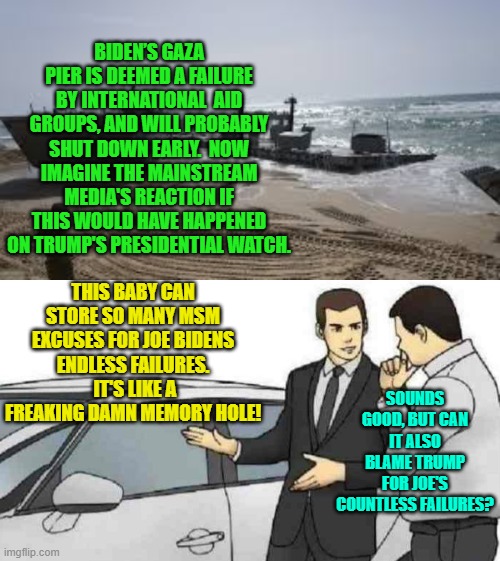 Imagine if Trump had screwed up operation Gaza Pier. | BIDEN’S GAZA PIER IS DEEMED A FAILURE BY INTERNATIONAL  AID GROUPS, AND WILL PROBABLY SHUT DOWN EARLY.  NOW IMAGINE THE MAINSTREAM MEDIA'S REACTION IF THIS WOULD HAVE HAPPENED ON TRUMP'S PRESIDENTIAL WATCH. THIS BABY CAN STORE SO MANY MSM EXCUSES FOR JOE BIDENS ENDLESS FAILURES.  IT'S LIKE A FREAKING DAMN MEMORY HOLE! SOUNDS GOOD, BUT CAN IT ALSO BLAME TRUMP FOR JOE'S COUNTLESS FAILURES? | image tagged in car salesman slaps roof of car | made w/ Imgflip meme maker