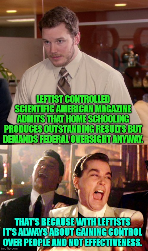 Leftism is really all about control . . . and sane and educated people know this. | LEFTIST CONTROLLED SCIENTIFIC AMERICAN MAGAZINE ADMITS THAT HOME SCHOOLING PRODUCES OUTSTANDING RESULTS BUT DEMANDS FEDERAL OVERSIGHT ANYWAY. THAT'S BECAUSE WITH LEFTISTS IT'S ALWAYS ABOUT GAINING CONTROL OVER PEOPLE AND NOT EFFECTIVENESS. | image tagged in yep | made w/ Imgflip meme maker