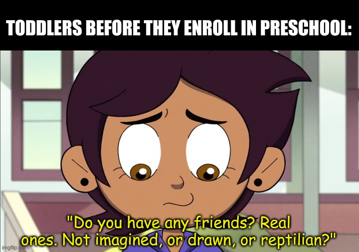 Story of my life | TODDLERS BEFORE THEY ENROLL IN PRESCHOOL:; "Do you have any friends? Real ones. Not imagined, or drawn, or reptilian?" | image tagged in memes,funny,friends,the owl house,disney | made w/ Imgflip meme maker