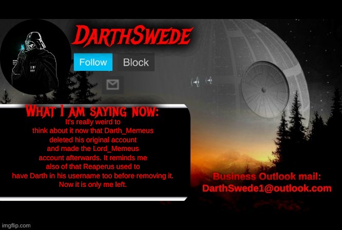 I'm the lone survivor being an Darth by now. | It's really weird to think about it now that Darth_Memeus deleted his original account and made the Lord_Memeus account afterwards. It reminds me also of that Reaperus used to have Darth in his username too before removing it.
Now it is only me left. | image tagged in darthswede announcement template | made w/ Imgflip meme maker