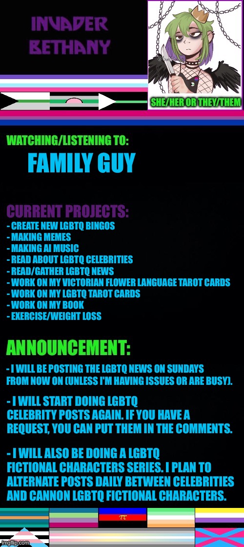 Update: LGBTQ+ news, celebrities, and fictional characters | FAMILY GUY; - CREATE NEW LGBTQ BINGOS 
- MAKING MEMES 
- MAKING AI MUSIC
- READ ABOUT LGBTQ CELEBRITIES 
- READ/GATHER LGBTQ NEWS 
- WORK ON MY VICTORIAN FLOWER LANGUAGE TAROT CARDS 
- WORK ON MY LGBTQ TAROT CARDS 
- WORK ON MY BOOK
- EXERCISE/WEIGHT LOSS; - I WILL BE POSTING THE LGBTQ NEWS ON SUNDAYS FROM NOW ON (UNLESS I'M HAVING ISSUES OR ARE BUSY). - I WILL START DOING LGBTQ CELEBRITY POSTS AGAIN. IF YOU HAVE A REQUEST, YOU CAN PUT THEM IN THE COMMENTS. - I WILL ALSO BE DOING A LGBTQ FICTIONAL CHARACTERS SERIES. I PLAN TO ALTERNATE POSTS DAILY BETWEEN CELEBRITIES AND CANNON LGBTQ FICTIONAL CHARACTERS. | image tagged in lgbtq,update,announcement,news,celebrities,fictional characters | made w/ Imgflip meme maker