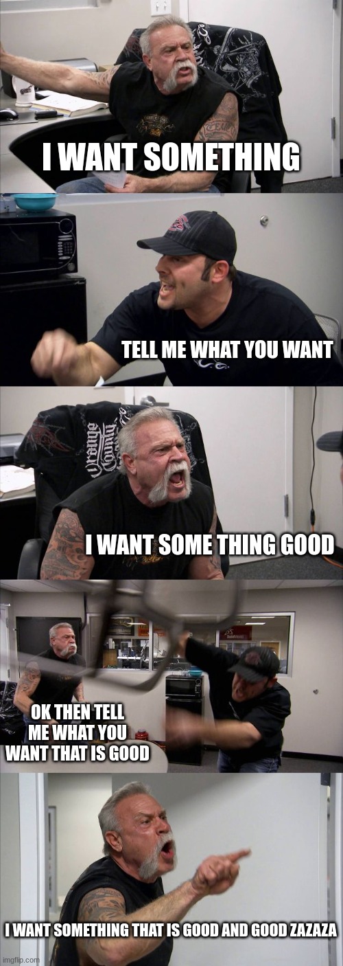 funny meme | american chopper argument | | I WANT SOMETHING; TELL ME WHAT YOU WANT; I WANT SOME THING GOOD; OK THEN TELL ME WHAT YOU WANT THAT IS GOOD; I WANT SOMETHING THAT IS GOOD AND GOOD ZAZAZA | image tagged in memes,american chopper argument | made w/ Imgflip meme maker