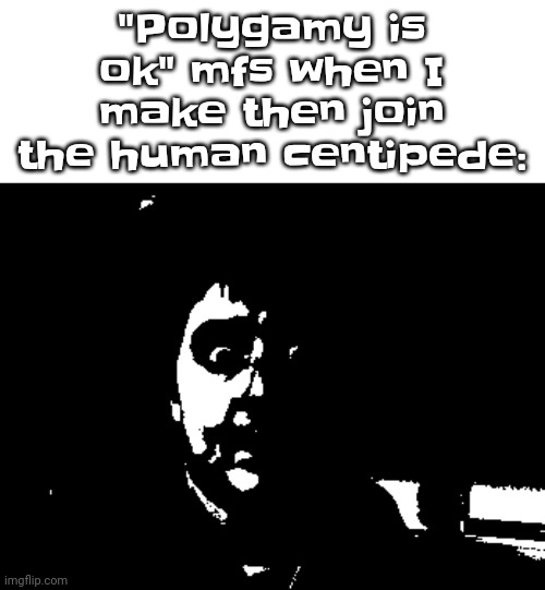 . | "Polygamy is ok" mfs when I make then join the human centipede: | made w/ Imgflip meme maker