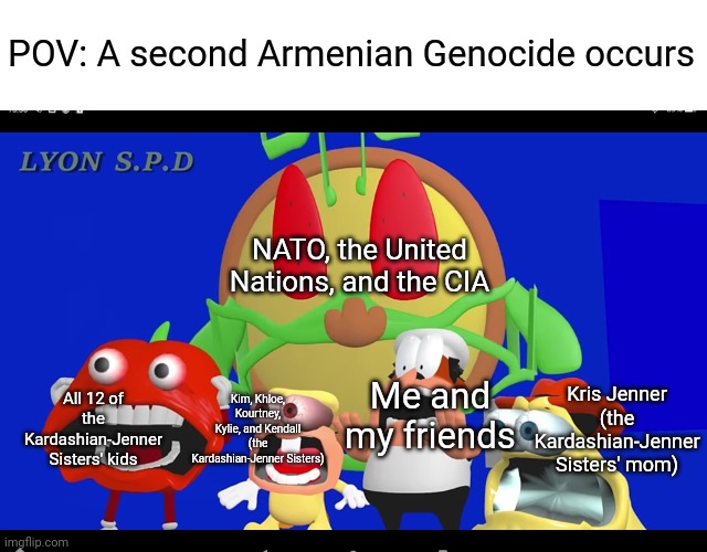It's bad enough we already had one! | POV: A second Armenian Genocide occurs; NATO, the United Nations, and the CIA; Kris Jenner (the Kardashian-Jenner Sisters' mom); All 12 of the Kardashian-Jenner Sisters' kids; Kim, Khloe, Kourtney, Kylie, and Kendall (the Kardashian-Jenner Sisters); Me and my friends | image tagged in pizza tower screaming,kim kardashian,kardashians,armenia,dark humor | made w/ Imgflip meme maker