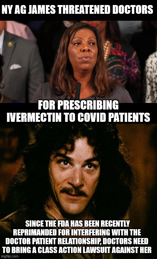 Using the AG office for political favors... | NY AG JAMES THREATENED DOCTORS; FOR PRESCRIBING IVERMECTIN TO COVID PATIENTS; SINCE THE FDA HAS BEEN RECENTLY REPRIMANDED FOR INTERFERING WITH THE DOCTOR PATIENT RELATIONSHIP, DOCTORS NEED TO BRING A CLASS ACTION LAWSUIT AGAINST HER | image tagged in memes,inigo montoya,james,is a criminal | made w/ Imgflip meme maker