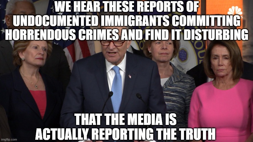 Democrat congressmen | WE HEAR THESE REPORTS OF UNDOCUMENTED IMMIGRANTS COMMITTING HORRENDOUS CRIMES AND FIND IT DISTURBING; THAT THE MEDIA IS ACTUALLY REPORTING THE TRUTH | image tagged in democrat congressmen | made w/ Imgflip meme maker