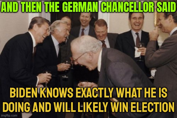 German Chancellor Says Biden Knows Exactly What He Is Doing And Will Likely Win Election | AND THEN THE GERMAN CHANCELLOR SAID; BIDEN KNOWS EXACTLY WHAT HE IS
DOING AND WILL LIKELY WIN ELECTION | image tagged in memes,laughing men in suits,creepy joe biden,joe biden,scumbag europe,scumbag america | made w/ Imgflip meme maker