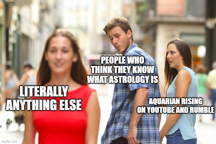 Aquarian Rising on YouTube and Rumble | PEOPLE WHO THINK THEY KNOW WHAT ASTROLOGY IS; LITERALLY ANYTHING ELSE; AQUARIAN RISING
ON YOUTUBE AND RUMBLE | image tagged in memes,distracted boyfriend | made w/ Imgflip meme maker