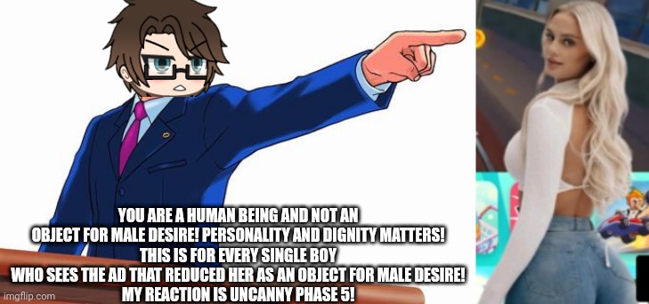 Gaming ads are dehumanizing women to target young boys. And Male Cara thinks It's a problem! | YOU ARE A HUMAN BEING AND NOT AN OBJECT FOR MALE DESIRE! PERSONALITY AND DIGNITY MATTERS!
THIS IS FOR EVERY SINGLE BOY WHO SEES THE AD THAT REDUCED HER AS AN OBJECT FOR MALE DESIRE!
MY REACTION IS UNCANNY PHASE 5! | image tagged in pop up school 2,pus2,male cara,female objectification,ads,human | made w/ Imgflip meme maker