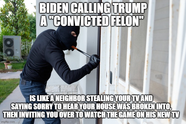 Biden that neighbor | BIDEN CALLING TRUMP A "CONVICTED FELON"; IS LIKE A NEIGHBOR STEALING YOUR TV AND SAYING SORRY TO HEAR YOUR HOUSE WAS BROKEN INTO, THEN INVITING YOU OVER TO WATCH THE GAME ON HIS NEW TV | made w/ Imgflip meme maker