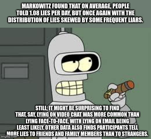 stranger | MARKOWITZ FOUND THAT ON AVERAGE, PEOPLE TOLD 1.08 LIES PER DAY, BUT ONCE AGAIN WITH THE DISTRIBUTION OF LIES SKEWED BY SOME FREQUENT LIARS. STILL, IT MIGHT BE SURPRISING TO FIND THAT, SAY, LYING ON VIDEO CHAT WAS MORE COMMON THAN LYING FACE-TO-FACE, WITH LYING ON EMAIL BEING LEAST LIKELY. OTHER DATA ALSO FINDS PARTICIPANTS TELL MORE LIES TO FRIENDS AND FAMILY MEMBERS THAN TO STRANGERS. | image tagged in bender | made w/ Imgflip meme maker