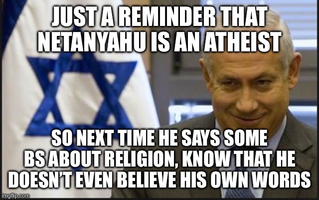 Just reminding y’all | JUST A REMINDER THAT NETANYAHU IS AN ATHEIST; SO NEXT TIME HE SAYS SOME BS ABOUT RELIGION, KNOW THAT HE DOESN’T EVEN BELIEVE HIS OWN WORDS | image tagged in israel netanyahu | made w/ Imgflip meme maker