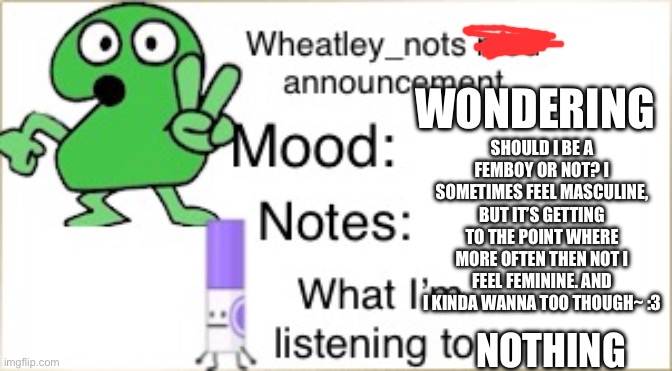 Asking a question. | SHOULD I BE A FEMBOY OR NOT? I SOMETIMES FEEL MASCULINE, BUT IT’S GETTING TO THE POINT WHERE MORE OFTEN THEN NOT I FEEL FEMININE. AND I KINDA WANNA TOO THOUGH~ :3; WONDERING; NOTHING | image tagged in bfdi wheatley_not announcement temp | made w/ Imgflip meme maker