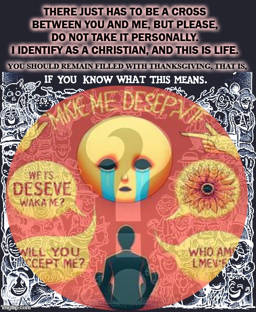 Eye Id as Christia | THERE JUST HAS TO BE A CROSS BETWEEN YOU AND ME, BUT PLEASE, DO NOT TAKE IT PERSONALLY.
I IDENTIFY AS A CHRISTIAN, AND THIS IS LIFE. YOU SHOULD REMAIN FILLED WITH THANKSGIVING, THAT IS, | image tagged in iesus,sus,huh,question all | made w/ Imgflip meme maker